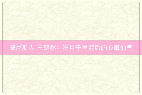 威尼斯人 王楚然：岁月千里淀后的心扉仙气