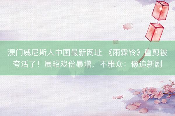 澳门威尼斯人中国最新网址 《雨霖铃》重剪被夸活了！展昭戏份暴增，不雅众：像追新剧