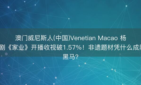 澳门威尼斯人(中国)Venetian Macao 杨紫新剧《家业》开播收视破1.57%！非遗题材凭什么成黑马？