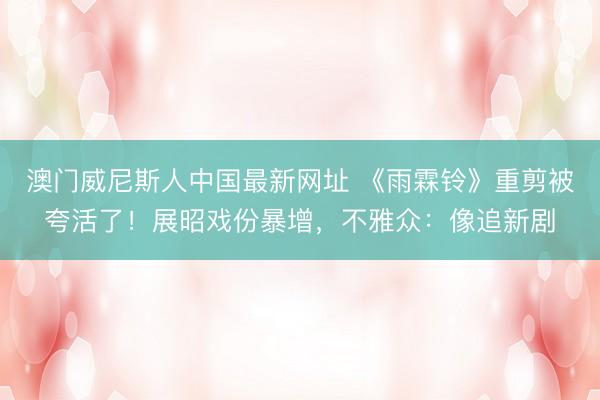 澳门威尼斯人中国最新网址 《雨霖铃》重剪被夸活了！展昭戏份暴增，不雅众：像追新剧