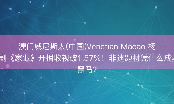 澳门威尼斯人(中国)Venetian Macao 杨紫新剧《家业》开播收视破1.57%!非遗题材凭什么成黑马?