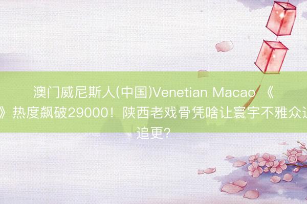 澳门威尼斯人(中国)Venetian Macao 《主角》热度飙破29000!陕西老戏骨凭啥让寰宇不雅众追更?