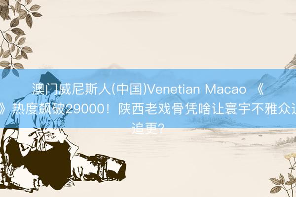 澳门威尼斯人(中国)Venetian Macao 《主角》热度飙破29000！陕西老戏骨凭啥让寰宇不雅众追更？