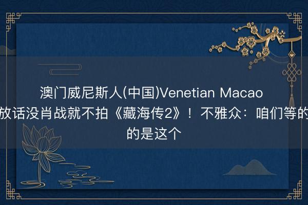 澳门威尼斯人(中国)Venetian Macao 郑晓龙放话没肖战就不拍《藏海传2》！不雅众：咱们等的是这个