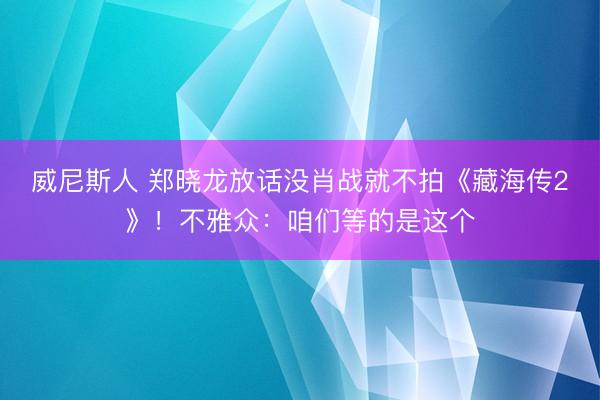 威尼斯人 郑晓龙放话没肖战就不拍《藏海传2》！不雅众：咱们等的是这个