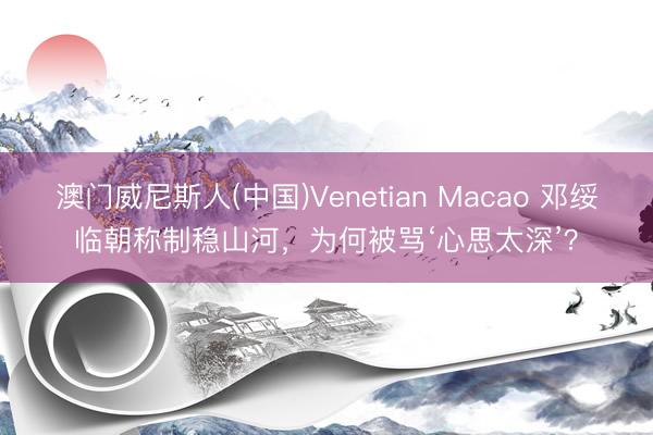 澳门威尼斯人(中国)Venetian Macao 邓绥临朝称制稳山河，为何被骂‘心思太深’？