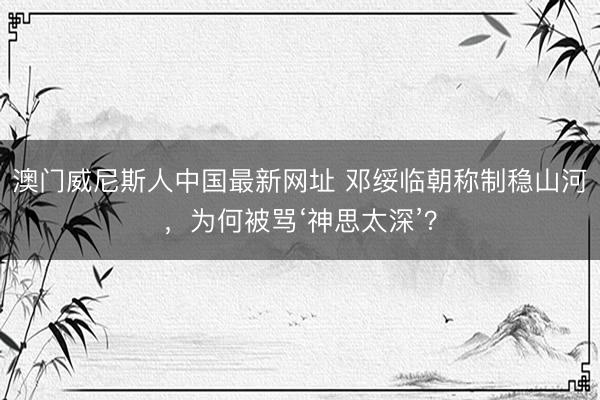 澳门威尼斯人中国最新网址 邓绥临朝称制稳山河，为何被骂‘神思太深’？