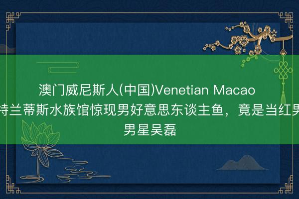澳门威尼斯人(中国)Venetian Macao 三亚亚特兰蒂斯水族馆惊现男好意思东谈主鱼，竟是当红男星吴磊
