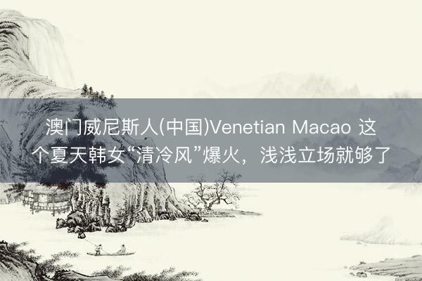 澳门威尼斯人(中国)Venetian Macao 这个夏天韩女“清冷风”爆火，浅浅立场就够了