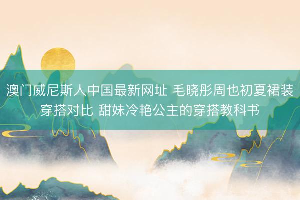 澳门威尼斯人中国最新网址 毛晓彤周也初夏裙装穿搭对比 甜妹冷艳公主的穿搭教科书