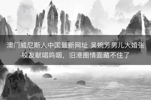 澳门威尼斯人中国最新网址 吴婉芳男儿大婚张校友献唱呜咽,旧港圈情面藏不住了