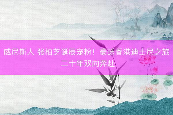 威尼斯人 张柏芝诞辰宠粉！豪送香港迪士尼之旅 二十年双向奔赴