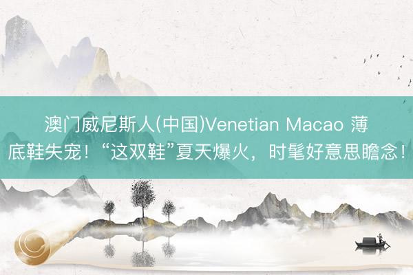 澳门威尼斯人(中国)Venetian Macao 薄底鞋失宠!“这双鞋”夏天爆火,时髦好意思瞻念!