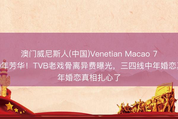 澳门威尼斯人(中国)Venetian Macao 75万买断20年芳华！TVB老戏骨离异费曝光，三四线中年婚恋真相扎心了