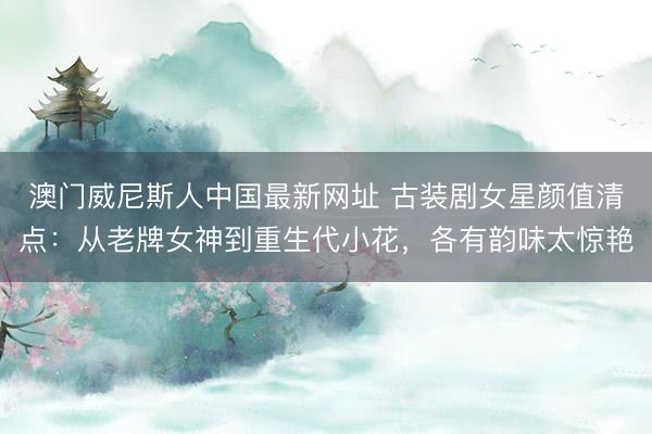 澳门威尼斯人中国最新网址 古装剧女星颜值清点:从老牌女神到重生代小花,各有韵味太惊艳