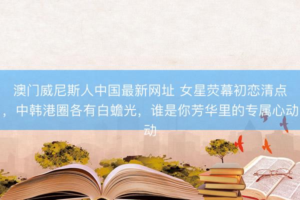 澳门威尼斯人中国最新网址 女星荧幕初恋清点，中韩港圈各有白蟾光，谁是你芳华里的专属心动
