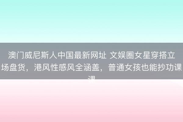 澳门威尼斯人中国最新网址 文娱圈女星穿搭立场盘货，港风性感风全涵盖，普通女孩也能抄功课