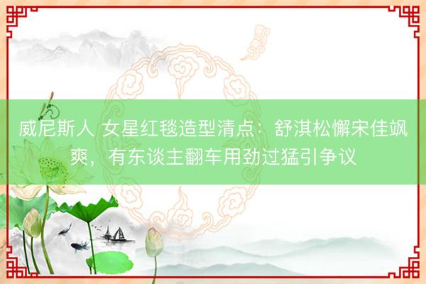 威尼斯人 女星红毯造型清点：舒淇松懈宋佳飒爽，有东谈主翻车用劲过猛引争议