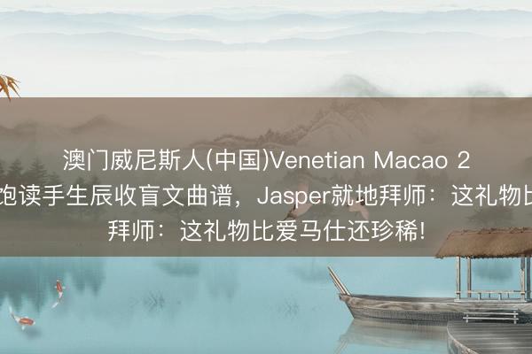 澳门威尼斯人(中国)Venetian Macao 20岁盲东说念主饱读手生辰收盲文曲谱，Jasper就地拜师：这礼物比爱马仕还珍稀!
