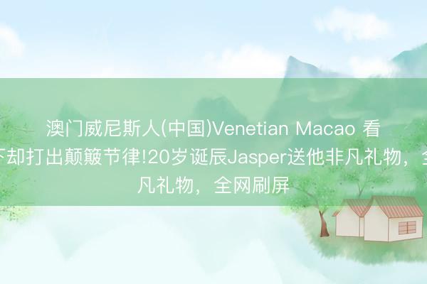 澳门威尼斯人(中国)Venetian Macao 看不见天下却打出颠簸节律!20岁诞辰Jasper送他非凡礼物，全网刷屏