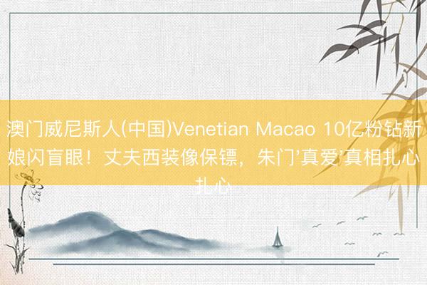 澳门威尼斯人(中国)Venetian Macao 10亿粉钻新娘闪盲眼！丈夫西装像保镖，朱门'真爱'真相扎心