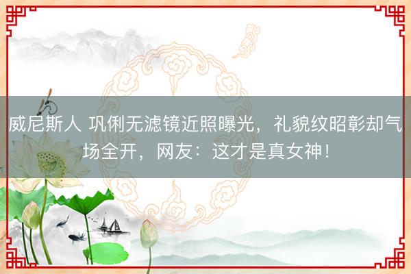 威尼斯人 巩俐无滤镜近照曝光,礼貌纹昭彰却气场全开,网友:这才是真女神!
