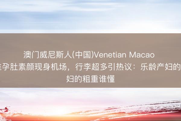 澳门威尼斯人(中国)Venetian Macao 46岁汤唯孕肚素颜现身机场，行李超多引热议：乐龄产妇的粗重谁懂