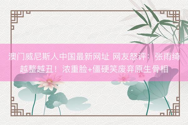 澳门威尼斯人中国最新网址 网友怒评:张雨绮越整越丑!浓重脸+僵硬笑废弃原生骨相