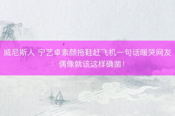 威尼斯人 宁艺卓素颜拖鞋赶飞机一句话暖哭网友:偶像就该这样确凿!