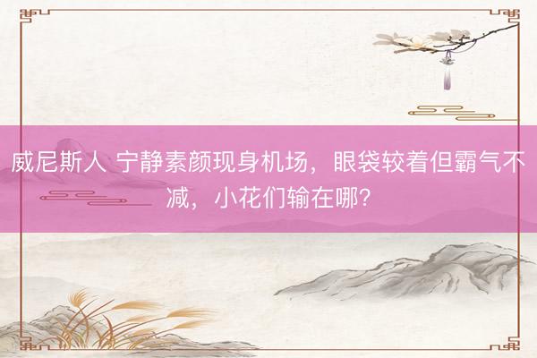 威尼斯人 宁静素颜现身机场,眼袋较着但霸气不减,小花们输在哪?