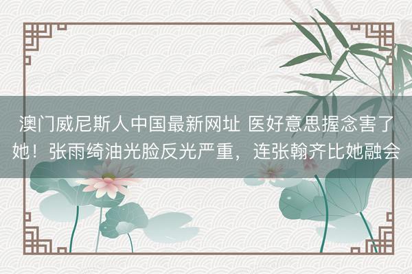 澳门威尼斯人中国最新网址 医好意思握念害了她！张雨绮油光脸反光严重，连张翰齐比她融会