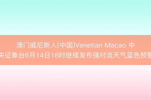 澳门威尼斯人(中国)Venetian Macao 中央征象台6月14日18时继续发布强对流天气蓝色预警
