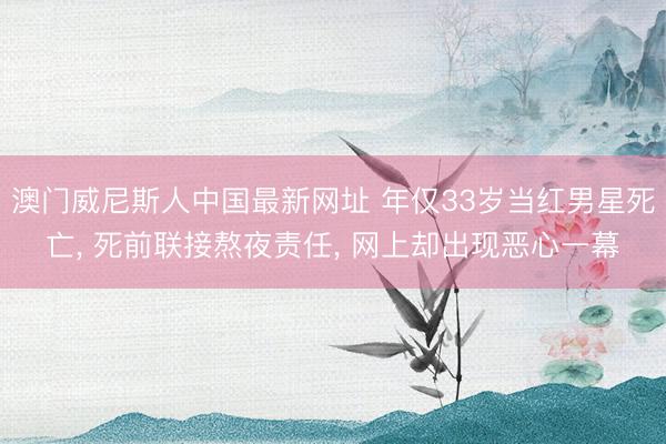 澳门威尼斯人中国最新网址 年仅33岁当红男星死亡， 死前联接熬夜责任， 网上却出现恶心一幕