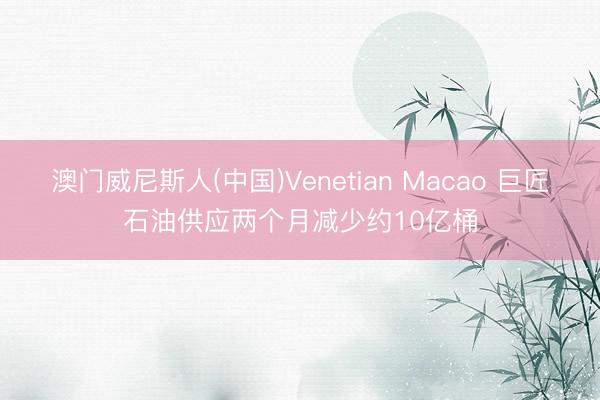 澳门威尼斯人(中国)Venetian Macao 巨匠石油供应两个月减少约10亿桶