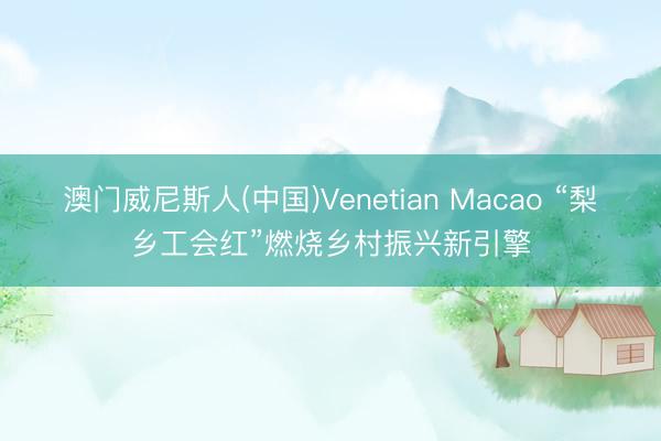 澳门威尼斯人(中国)Venetian Macao “梨乡工会红”燃烧乡村振兴新引擎