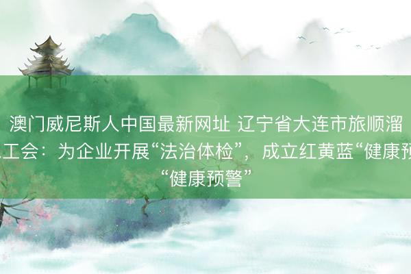 澳门威尼斯人中国最新网址 辽宁省大连市旅顺溜区总工会：为企业开展“法治体检”，成立红黄蓝“健康预警”