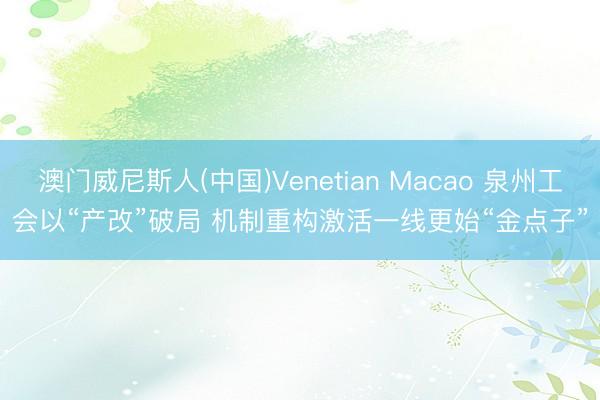 澳门威尼斯人(中国)Venetian Macao 泉州工会以“产改”破局 机制重构激活一线更始“金点子”
