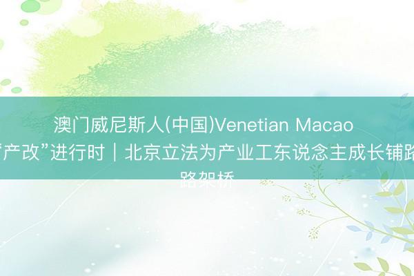澳门威尼斯人(中国)Venetian Macao 长远“产改”进行时|北京立法为产业工东说念主成长铺路架桥
