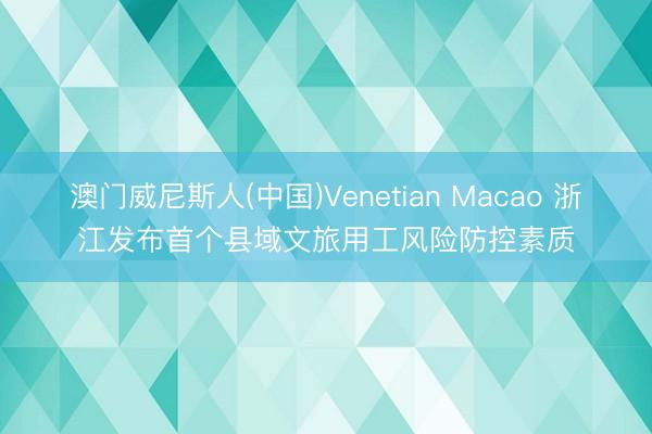 澳门威尼斯人(中国)Venetian Macao 浙江发布首个县域文旅用工风险防控素质