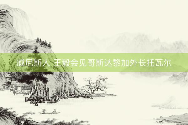威尼斯人 王毅会见哥斯达黎加外长托瓦尔