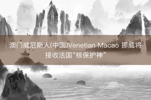 澳门威尼斯人(中国)Venetian Macao 挪威将接收法国“核保护神”
