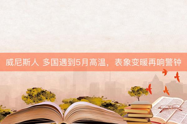 威尼斯人 多国遇到5月高温，表象变暖再响警钟