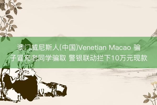 澳门威尼斯人(中国)Venetian Macao 骗子冒充老同学骗取 警银联动拦下10万元现款
