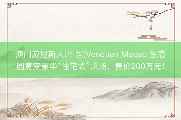 澳门威尼斯人(中国)Venetian Macao 生态园竟变豪华“住宅式”坟场，售价200万元！