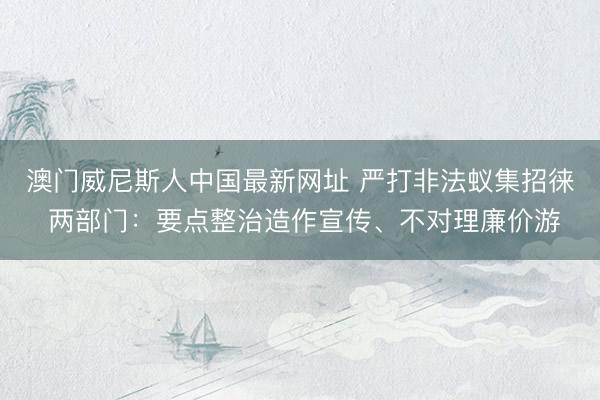 澳门威尼斯人中国最新网址 严打非法蚁集招徕 两部门:要点整治造作宣传、不对理廉价游