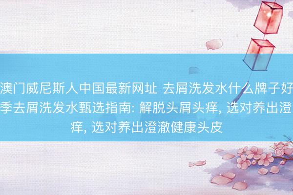 澳门威尼斯人中国最新网址 去屑洗发水什么牌子好? 全发质四季去屑洗发水甄选指南: 解脱头屑头痒， 选对养出澄澈健康头皮