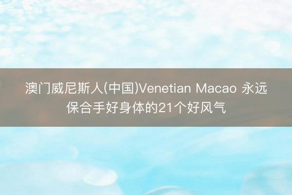 澳门威尼斯人(中国)Venetian Macao 永远保合手好身体的21个好风气