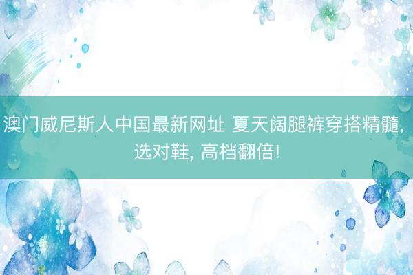 澳门威尼斯人中国最新网址 夏天阔腿裤穿搭精髓， 选对鞋， 高档翻倍!