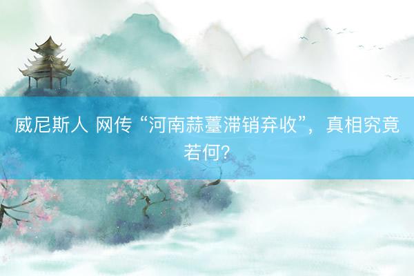 威尼斯人 网传 “河南蒜薹滞销弃收”,真相究竟若何?