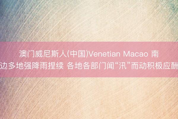 澳门威尼斯人(中国)Venetian Macao 南边多地强降雨捏续 各地各部门闻“汛”而动积极应酬